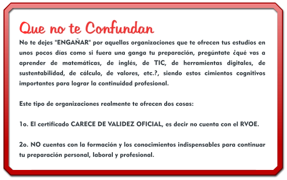 Que no te Confundan No te dejes "ENGAÑAR" por aquellas organizaciones que te ofrecen tus estudios en unos pocos días como si fuera una ganga tu preparación, pregúntate ¿qué vas a aprender de matemáticas, de inglés, de TIC, de herramientas digitales, de sustentabilidad, de cálculo, de valores, etc.?, siendo estos cimientos cognitivos importantes para lograr la continuidad profesional.  Este tipo de organizaciones realmente te ofrecen dos cosas:  1o. El certificado CARECE DE VALIDEZ OFICIAL, es decir no cuenta con el RVOE.  2o. NO cuentas con la formación y los conocimientos indispensables para continuar tu preparación personal, laboral y profesional.