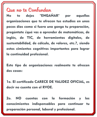 Que no te Confundan No te dejes "ENGAÑAR" por aquellas organizaciones que te ofrecen tus estudios en unos pocos días como si fuera una ganga tu preparación, pregúntate ¿qué vas a aprender de matemáticas, de inglés, de TIC, de herramientas digitales, de sustentabilidad, de cálculo, de valores, etc.?, siendo estos cimientos cognitivos importantes para lograr la continuidad profesional.  Este tipo de organizaciones realmente te ofrecen dos cosas:  1o. El certificado CARECE DE VALIDEZ OFICIAL, es decir no cuenta con el RVOE.  2o. NO cuentas con la formación y los conocimientos indispensables para continuar tu preparación personal, laboral y profesional.